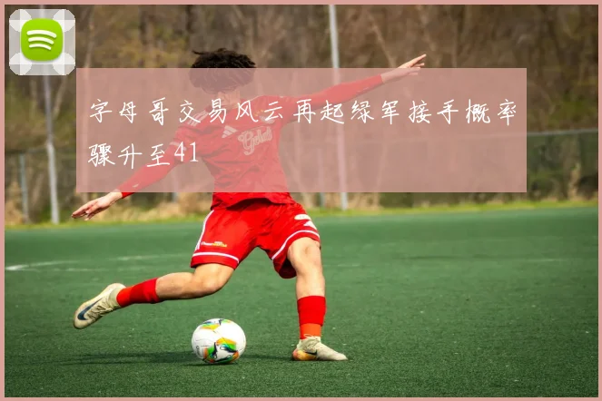 字母哥交易风云再起绿军接手概率骤升至41